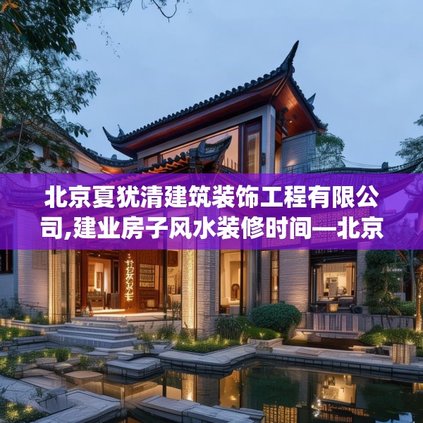 北京夏犹清建筑装饰工程有限公司,建业房子风水装修时间—北京夏犹清建筑装饰工程有限公司352.a228b229c232fgy.239sdA