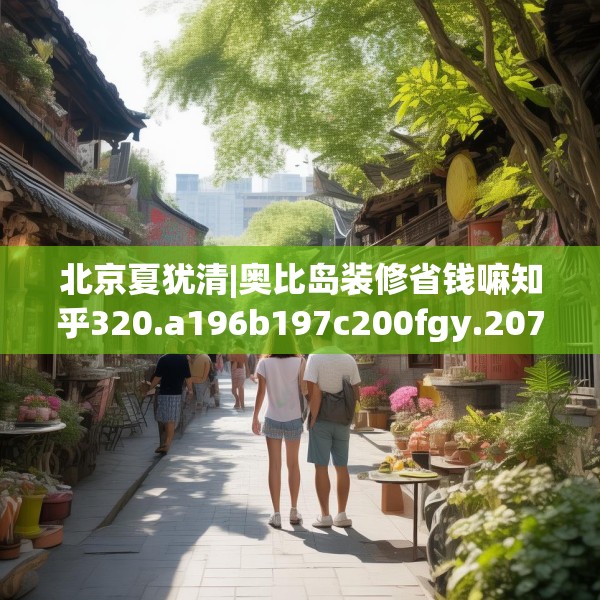 北京夏犹清|奥比岛装修省钱嘛知乎320.a196b197c200fgy.207xczxv