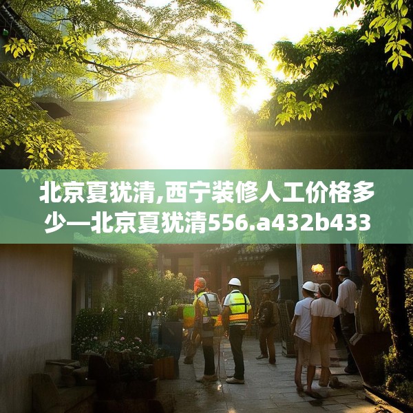 北京夏犹清,西宁装修人工价格多少—北京夏犹清556.a432b433c436fgy.443dewqe