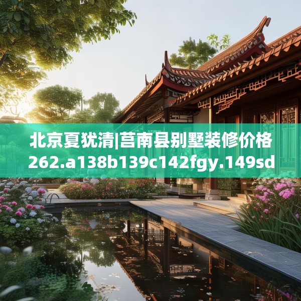 北京夏犹清|莒南县别墅装修价格262.a138b139c142fgy.149sdA