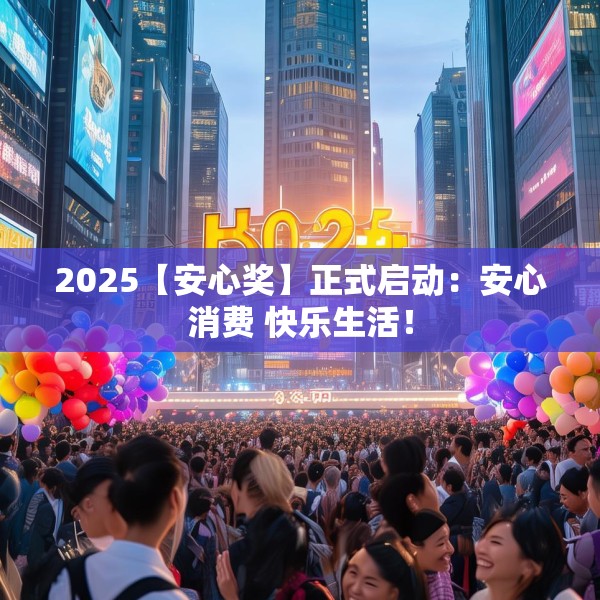 2025【安心奖】正式启动：安心消费 快乐生活！