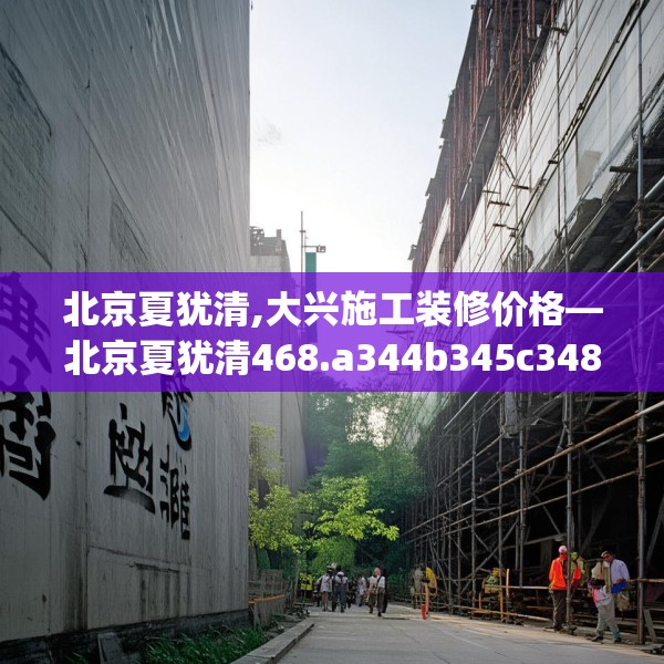 北京夏犹清,大兴施工装修价格—北京夏犹清468.a344b345c348fgy.355nbn