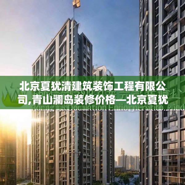 北京夏犹清建筑装饰工程有限公司,青山澜岛装修价格—北京夏犹清建筑装饰工程有限公司603.a479b480c483fgy.490fghfd