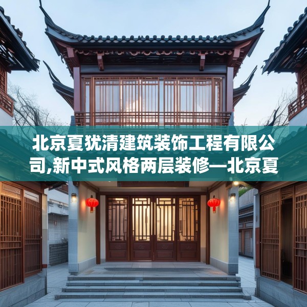 北京夏犹清建筑装饰工程有限公司,新中式风格两层装修—北京夏犹清建筑装饰工程有限公司594.a470b471c474fgy.481nbn