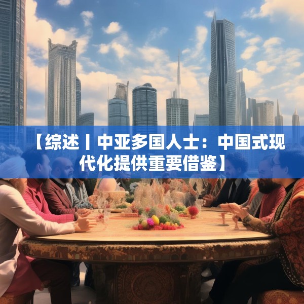 【综述丨中亚多国人士：中国式现代化提供重要借鉴】