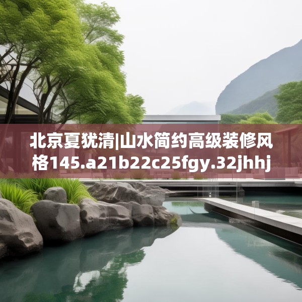 北京夏犹清|山水简约高级装修风格145.a21b22c25fgy.32jhhj