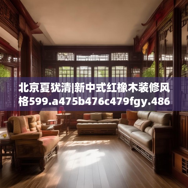 北京夏犹清|新中式红橡木装修风格599.a475b476c479fgy.486fds