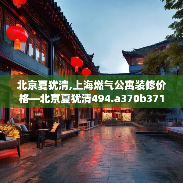北京夏犹清,上海燃气公寓装修价格—北京夏犹清494.a370b371c374fgy.381wew