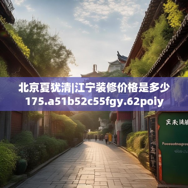 北京夏犹清|江宁装修价格是多少175.a51b52c55fgy.62poiy
