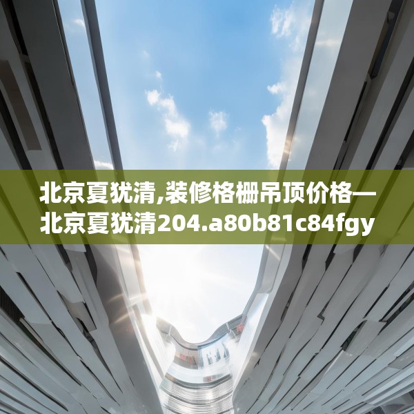 北京夏犹清,装修格栅吊顶价格—北京夏犹清204.a80b81c84fgy.91dsfds