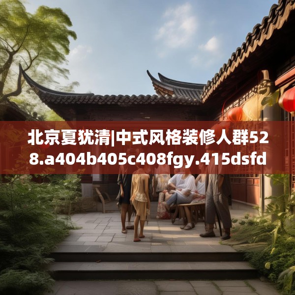 北京夏犹清|中式风格装修人群528.a404b405c408fgy.415dsfds