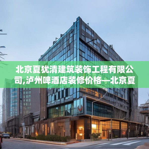 北京夏犹清建筑装饰工程有限公司,泸州啤酒店装修价格—北京夏犹清建筑装饰工程有限公司330.a206b207c210fgy.217dsfds