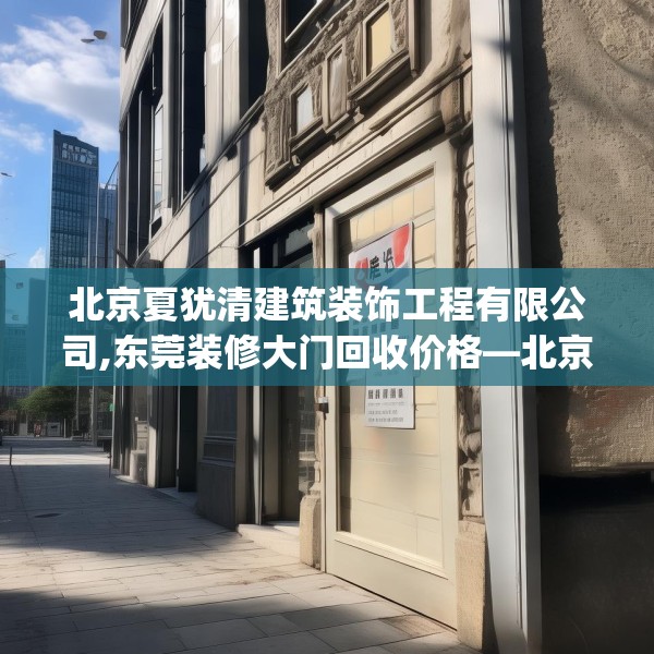 北京夏犹清建筑装饰工程有限公司,东莞装修大门回收价格—北京夏犹清建筑装饰工程有限公司446.a322b323c326fgy.333xczxv