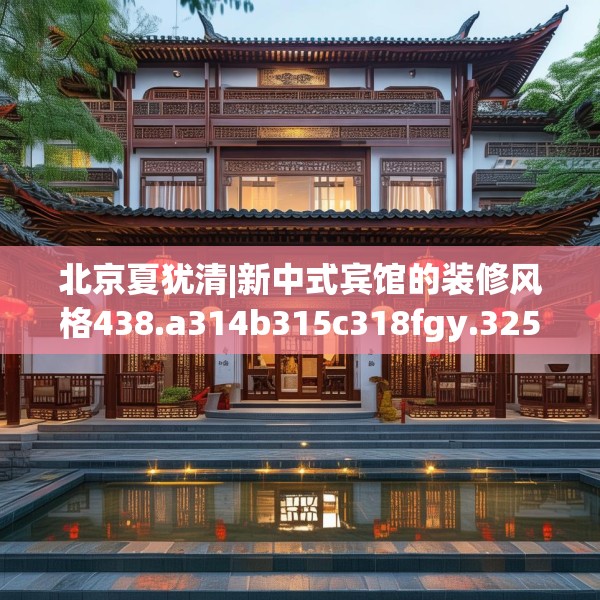 北京夏犹清|新中式宾馆的装修风格438.a314b315c318fgy.325dsfds