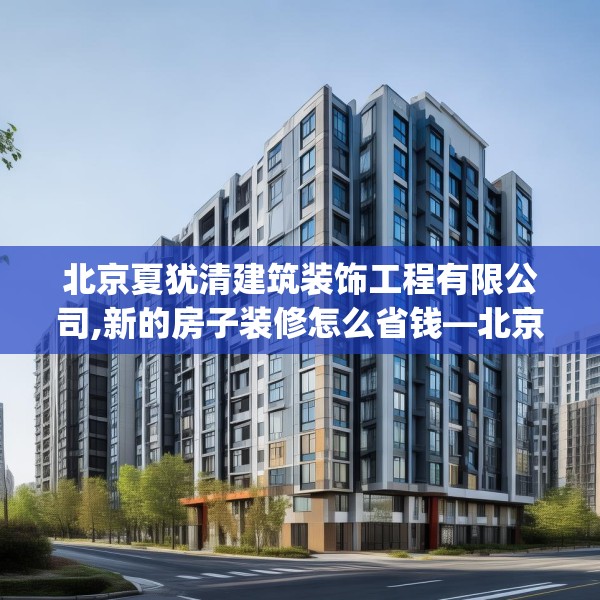 北京夏犹清建筑装饰工程有限公司,新的房子装修怎么省钱—北京夏犹清建筑装饰工程有限公司227.a103b104c107fgy.114cvcx