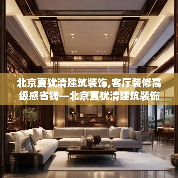 北京夏犹清建筑装饰,客厅装修高级感省钱—北京夏犹清建筑装饰463.a339b340c343fgy.350poiy