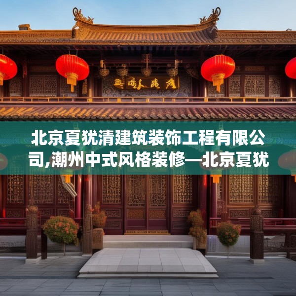 北京夏犹清建筑装饰工程有限公司,潮州中式风格装修—北京夏犹清建筑装饰工程有限公司246.a122b123c126fgy.133lkjl