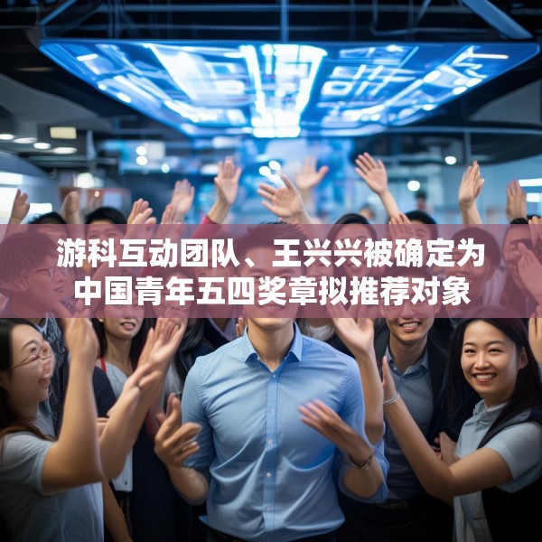 游科互动团队、王兴兴被确定为中国青年五四奖章拟推荐对象