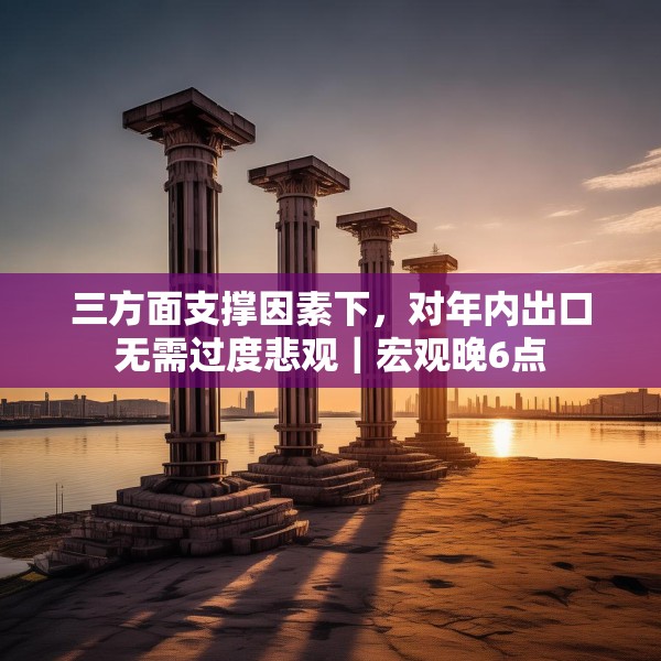 三方面支撑因素下，对年内出口无需过度悲观｜宏观晚6点