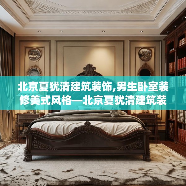 北京夏犹清建筑装饰,男生卧室装修美式风格—北京夏犹清建筑装饰199.a75b76c79fgy.86jhhj