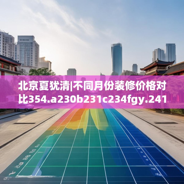 北京夏犹清|不同月份装修价格对比354.a230b231c234fgy.241lkjl