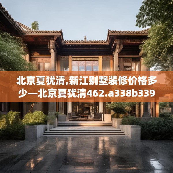 北京夏犹清,新江别墅装修价格多少—北京夏犹清462.a338b339c342fgy.349lkjl