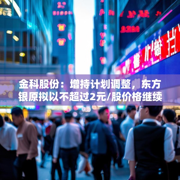 金科股份：增持计划调整，东方银原拟以不超过2元/股价格继续增持