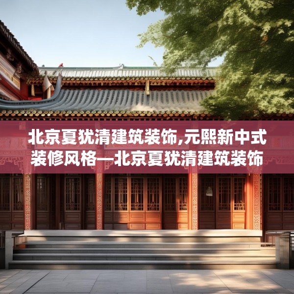 北京夏犹清建筑装饰,元熙新中式装修风格—北京夏犹清建筑装饰305.a181b182c185fgy.192bnbn