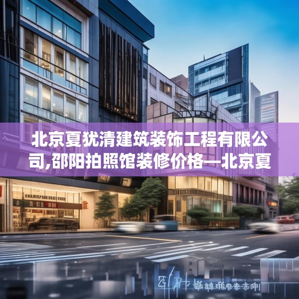 北京夏犹清建筑装饰工程有限公司,邵阳拍照馆装修价格—北京夏犹清建筑装饰工程有限公司220.a96b97c100fgy.107htyj