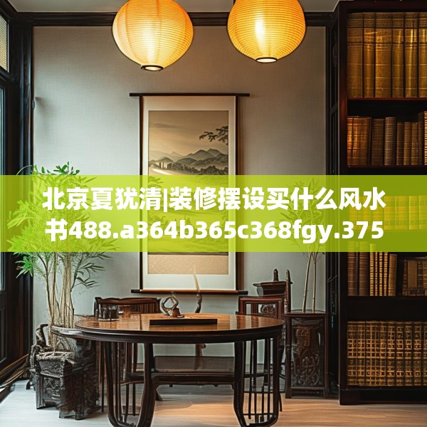 北京夏犹清|装修摆设买什么风水书488.a364b365c368fgy.37576664