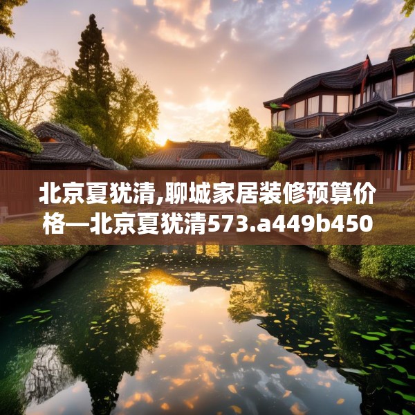 北京夏犹清,聊城家居装修预算价格—北京夏犹清573.a449b450c453fgy.460fhsg
