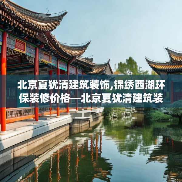 北京夏犹清建筑装饰,锦绣西湖环保装修价格—北京夏犹清建筑装饰296.a172b173c176fgy.183wew