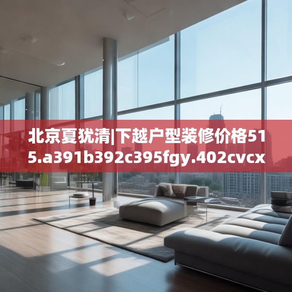 北京夏犹清|下越户型装修价格515.a391b392c395fgy.402cvcx