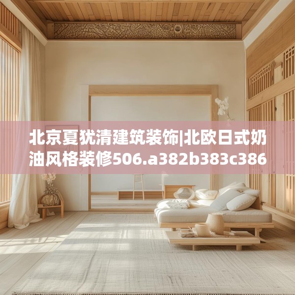 北京夏犹清建筑装饰|北欧日式奶油风格装修506.a382b383c386fgy.39376663