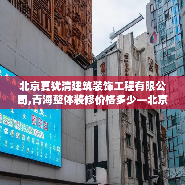 北京夏犹清建筑装饰工程有限公司,青海整体装修价格多少—北京夏犹清建筑装饰工程有限公司582.a458b459c462fgy.469dsfds