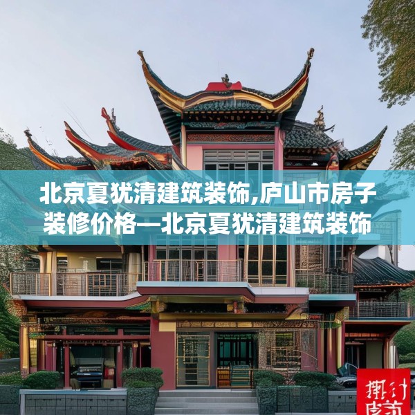北京夏犹清建筑装饰,庐山市房子装修价格—北京夏犹清建筑装饰319.a195b196c199fgy.206poiy