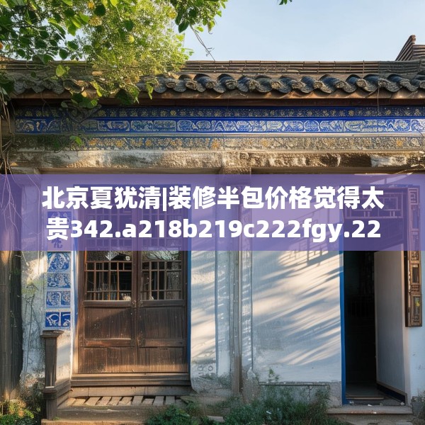 北京夏犹清|装修半包价格觉得太贵342.a218b219c222fgy.229nbn
