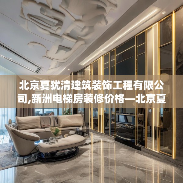 北京夏犹清建筑装饰工程有限公司,新洲电梯房装修价格—北京夏犹清建筑装饰工程有限公司161.a37b38c41fgy.48bnbn