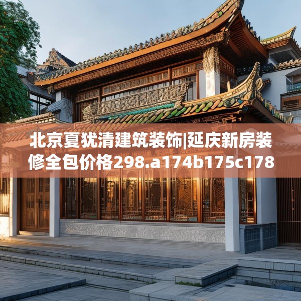 北京夏犹清建筑装饰|延庆新房装修全包价格298.a174b175c178fgy.185sdA