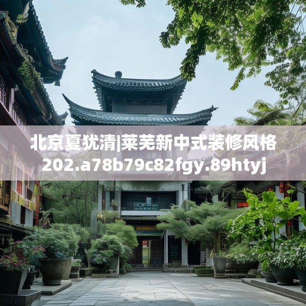 北京夏犹清|莱芜新中式装修风格202.a78b79c82fgy.89htyj