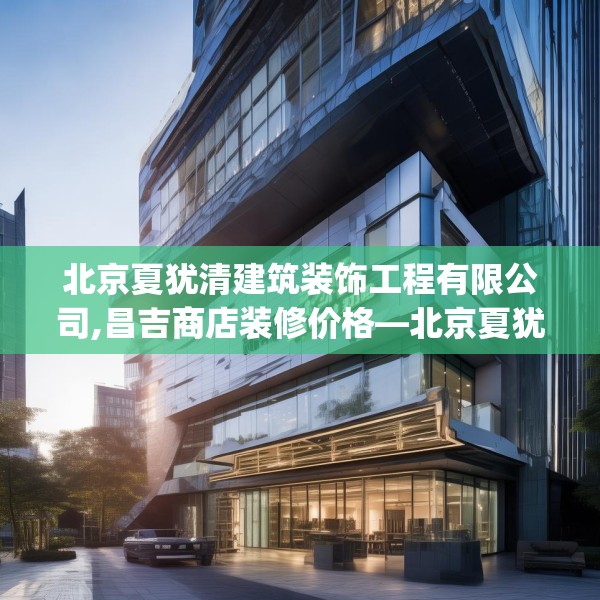 北京夏犹清建筑装饰工程有限公司,昌吉商店装修价格—北京夏犹清建筑装饰工程有限公司211.a87b88c91fgy.98poiy