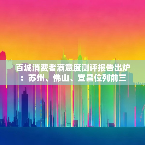 百城消费者满意度测评报告出炉：苏州、佛山、宜昌位列前三