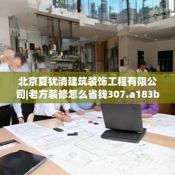北京夏犹清建筑装饰工程有限公司|老方装修怎么省钱307.a183b184c187fgy.194jhhj