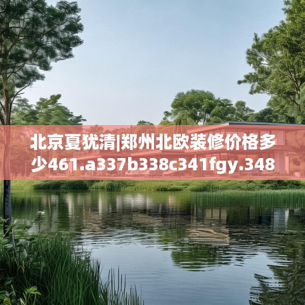 北京夏犹清|郑州北欧装修价格多少461.a337b338c341fgy.348cvcx
