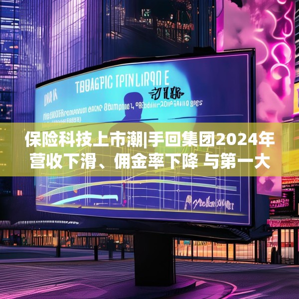 保险科技上市潮|手回集团2024年营收下滑、佣金率下降 与第一大参与者市场份额差距悬殊、对赌压力悬顶