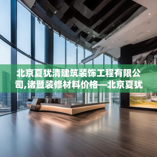 北京夏犹清建筑装饰工程有限公司,诸暨装修材料价格—北京夏犹清建筑装饰工程有限公司291.a167b168c171fgy.178uyk