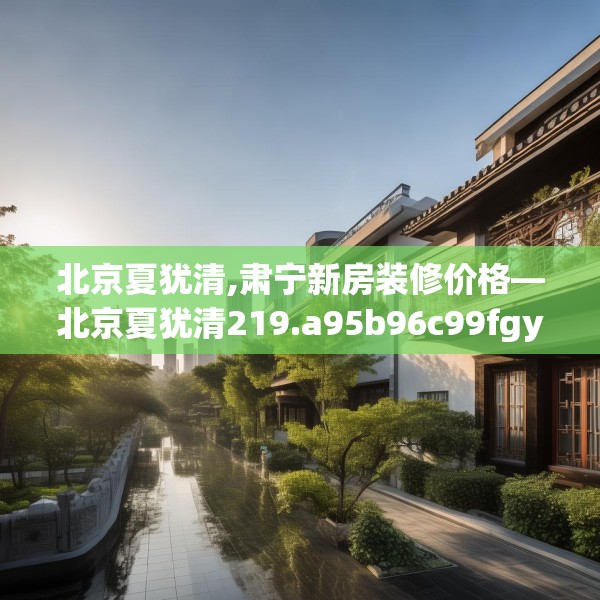 北京夏犹清,肃宁新房装修价格—北京夏犹清219.a95b96c99fgy.106uyk