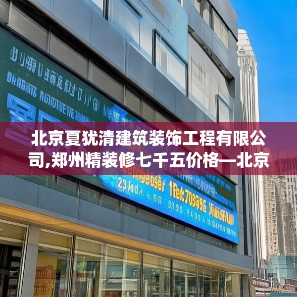 北京夏犹清建筑装饰工程有限公司,郑州精装修七千五价格—北京夏犹清建筑装饰工程有限公司253.a129b130c133fgy.140jhhj