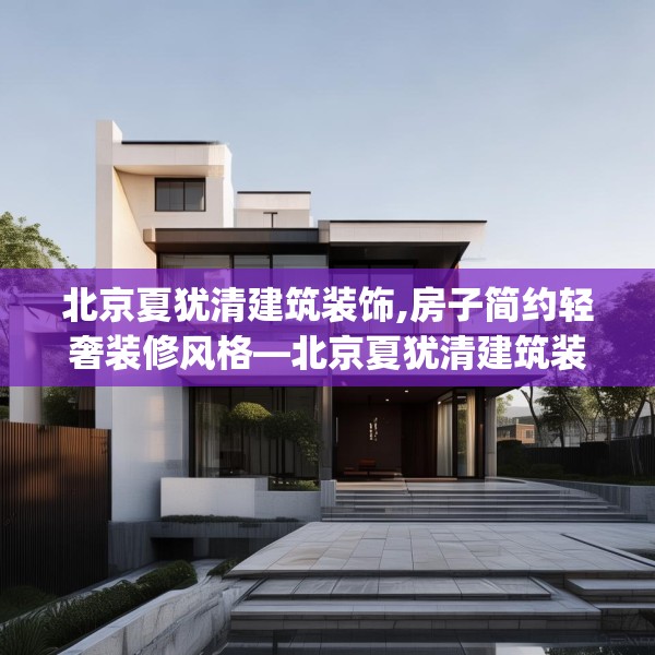 北京夏犹清建筑装饰,房子简约轻奢装修风格—北京夏犹清建筑装饰135.a11b12c15fgy.22fghfd