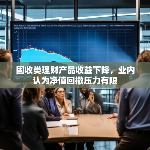 固收类理财产品收益下降，业内认为净值回撤压力有限
